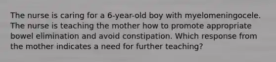 The nurse is caring for a 6-year-old boy with myelomeningocele. The nurse is teaching the mother how to promote appropriate bowel elimination and avoid constipation. Which response from the mother indicates a need for further teaching?