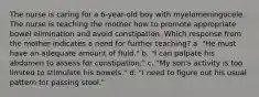 The nurse is caring for a 6-year-old boy with myelomeningocele. The nurse is teaching the mother how to promote appropriate bowel elimination and avoid constipation. Which response from the mother indicates a need for further teaching? a. "He must have an adequate amount of fluid." b. "I can palpate his abdomen to assess for constipation." c. "My son's activity is too limited to stimulate his bowels." d. "I need to figure out his usual pattern for passing stool."