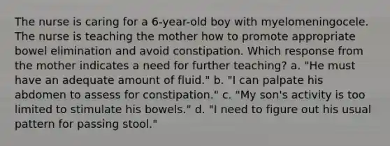 The nurse is caring for a 6-year-old boy with myelomeningocele. The nurse is teaching the mother how to promote appropriate bowel elimination and avoid constipation. Which response from the mother indicates a need for further teaching? a. "He must have an adequate amount of fluid." b. "I can palpate his abdomen to assess for constipation." c. "My son's activity is too limited to stimulate his bowels." d. "I need to figure out his usual pattern for passing stool."