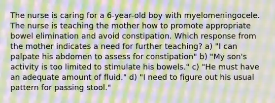 The nurse is caring for a 6-year-old boy with myelomeningocele. The nurse is teaching the mother how to promote appropriate bowel elimination and avoid constipation. Which response from the mother indicates a need for further teaching? a) "I can palpate his abdomen to assess for constipation" b) "My son's activity is too limited to stimulate his bowels." c) "He must have an adequate amount of fluid." d) "I need to figure out his usual pattern for passing stool."