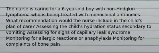 The nurse is caring for a 6-year-old boy with non-Hodgkin lymphoma who is being treated with monoclonal antibodies. What recommendation would the nurse include in the child's plan of care? Assessing the child's hydration status secondary to vomiting Assessing for signs of capillary leak syndrome Monitoring for allergic reactions or anaphylaxis Monitoring for complaints of bone pain