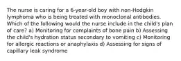 The nurse is caring for a 6-year-old boy with non-Hodgkin lymphoma who is being treated with monoclonal antibodies. Which of the following would the nurse include in the child's plan of care? a) Monitoring for complaints of bone pain b) Assessing the child's hydration status secondary to vomiting c) Monitoring for allergic reactions or anaphylaxis d) Assessing for signs of capillary leak syndrome