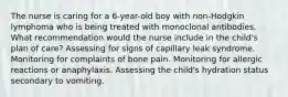 The nurse is caring for a 6-year-old boy with non-Hodgkin lymphoma who is being treated with monoclonal antibodies. What recommendation would the nurse include in the child's plan of care? Assessing for signs of capillary leak syndrome. Monitoring for complaints of bone pain. Monitoring for allergic reactions or anaphylaxis. Assessing the child's hydration status secondary to vomiting.