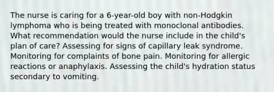 The nurse is caring for a 6-year-old boy with non-Hodgkin lymphoma who is being treated with monoclonal antibodies. What recommendation would the nurse include in the child's plan of care? Assessing for signs of capillary leak syndrome. Monitoring for complaints of bone pain. Monitoring for allergic reactions or anaphylaxis. Assessing the child's hydration status secondary to vomiting.