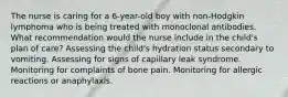 The nurse is caring for a 6-year-old boy with non-Hodgkin lymphoma who is being treated with monoclonal antibodies. What recommendation would the nurse include in the child's plan of care? Assessing the child's hydration status secondary to vomiting. Assessing for signs of capillary leak syndrome. Monitoring for complaints of bone pain. Monitoring for allergic reactions or anaphylaxis.