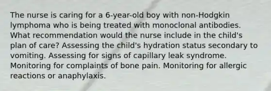 The nurse is caring for a 6-year-old boy with non-Hodgkin lymphoma who is being treated with monoclonal antibodies. What recommendation would the nurse include in the child's plan of care? Assessing the child's hydration status secondary to vomiting. Assessing for signs of capillary leak syndrome. Monitoring for complaints of bone pain. Monitoring for allergic reactions or anaphylaxis.