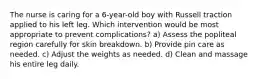 The nurse is caring for a 6-year-old boy with Russell traction applied to his left leg. Which intervention would be most appropriate to prevent complications? a) Assess the popliteal region carefully for skin breakdown. b) Provide pin care as needed. c) Adjust the weights as needed. d) Clean and massage his entire leg daily.