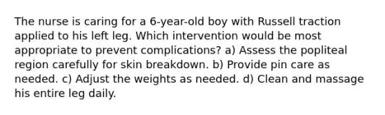 The nurse is caring for a 6-year-old boy with Russell traction applied to his left leg. Which intervention would be most appropriate to prevent complications? a) Assess the popliteal region carefully for skin breakdown. b) Provide pin care as needed. c) Adjust the weights as needed. d) Clean and massage his entire leg daily.