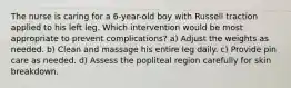 The nurse is caring for a 6-year-old boy with Russell traction applied to his left leg. Which intervention would be most appropriate to prevent complications? a) Adjust the weights as needed. b) Clean and massage his entire leg daily. c) Provide pin care as needed. d) Assess the popliteal region carefully for skin breakdown.