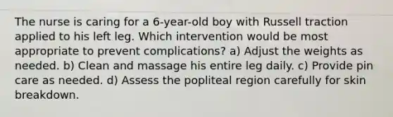 The nurse is caring for a 6-year-old boy with Russell traction applied to his left leg. Which intervention would be most appropriate to prevent complications? a) Adjust the weights as needed. b) Clean and massage his entire leg daily. c) Provide pin care as needed. d) Assess the popliteal region carefully for skin breakdown.