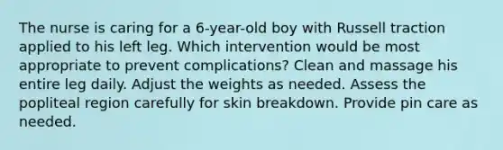 The nurse is caring for a 6-year-old boy with Russell traction applied to his left leg. Which intervention would be most appropriate to prevent complications? Clean and massage his entire leg daily. Adjust the weights as needed. Assess the popliteal region carefully for skin breakdown. Provide pin care as needed.