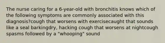 The nurse caring for a 6-year-old with bronchitis knows which of the following symptoms are commonly associated with this diagnosis?cough that worsens with exercisecaught that sounds like a seal barkingdry, hacking cough that worsens at nightcough spasms followed by a "whooping" sound