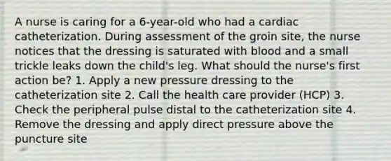 A nurse is caring for a 6-year-old who had a cardiac catheterization. During assessment of the groin site, the nurse notices that the dressing is saturated with blood and a small trickle leaks down the child's leg. What should the nurse's first action be? 1. Apply a new pressure dressing to the catheterization site 2. Call the health care provider (HCP) 3. Check the peripheral pulse distal to the catheterization site 4. Remove the dressing and apply direct pressure above the puncture site