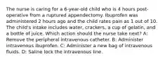 The nurse is caring for a 6-year-old child who is 4 hours post-operative from a ruptured appendectomy. Ibuprofen was administered 2 hours ago and the child rates pain as 1 out of 10. The child's intake includes water, crackers, a cup of gelatin, and a bottle of juice. Which action should the nurse take next?​ A: Remove the peripheral intravenous catheter​. B: Administer intravenous ibuprofen​. C: Administer a new bag of intravenous fluids​. D: Saline lock the intravenous line​.