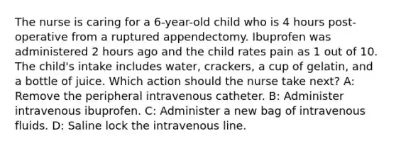 The nurse is caring for a 6-year-old child who is 4 hours post-operative from a ruptured appendectomy. Ibuprofen was administered 2 hours ago and the child rates pain as 1 out of 10. The child's intake includes water, crackers, a cup of gelatin, and a bottle of juice. Which action should the nurse take next?​ A: Remove the peripheral intravenous catheter​. B: Administer intravenous ibuprofen​. C: Administer a new bag of intravenous fluids​. D: Saline lock the intravenous line​.