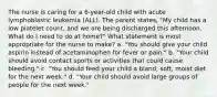 The nurse is caring for a 6-year-old child with acute lymphoblastic leukemia (ALL). The parent states, "My child has a low platelet count, and we are being discharged this afternoon. What do I need to do at home?" What statement is most appropriate for the nurse to make? a. "You should give your child aspirin instead of acetaminophen for fever or pain." b. "Your child should avoid contact sports or activities that could cause bleeding." c. "You should feed your child a bland, soft, moist diet for the next week." d. "Your child should avoid large groups of people for the next week."