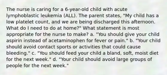 The nurse is caring for a 6-year-old child with acute lymphoblastic leukemia (ALL). The parent states, "My child has a low platelet count, and we are being discharged this afternoon. What do I need to do at home?" What statement is most appropriate for the nurse to make? a. "You should give your child aspirin instead of acetaminophen for fever or pain." b. "Your child should avoid contact sports or activities that could cause bleeding." c. "You should feed your child a bland, soft, moist diet for the next week." d. "Your child should avoid large groups of people for the next week."