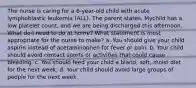 The nurse is caring for a 6-year-old child with acute lymphoblastic leukemia (ALL). The parent states, Mychild has a low platelet count, and we are being discharged this afternoon. What do I need to do at home? What statement is most appropriate for the nurse to make? a. You should give your child aspirin instead of acetaminophen for fever or pain. b. Your child should avoid contact sports or activities that could cause bleeding. c. You should feed your child a bland, soft, moist diet for the next week. d. Your child should avoid large groups of people for the next week.