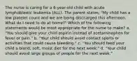 The nurse is caring for a 6-year-old child with acute lymphoblastic leukemia (ALL). The parent states, "My child has a low platelet count and we are being discharged this afternoon. What do I need to do at home?" Which of the following statements would be most appropriate for the nurse to make? a. "You should give your child aspirin instead of acetaminophen for fever or pain." b. "Your child should avoid contact sports or activities that could cause bleeding." c. "You should feed your child a bland, soft, moist diet for the next week." d. "Your child should avoid large groups of people for the next week."