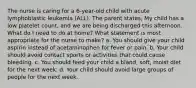 The nurse is caring for a 6-year-old child with acute lymphoblastic leukemia (ALL). The parent states, My child has a low platelet count, and we are being discharged this afternoon. What do I need to do at home? What statement is most appropriate for the nurse to make? a. You should give your child aspirin instead of acetaminophen for fever or pain. b. Your child should avoid contact sports or activities that could cause bleeding. c. You should feed your child a bland, soft, moist diet for the next week. d. Your child should avoid large groups of people for the next week.