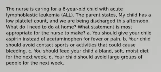 The nurse is caring for a 6-year-old child with acute lymphoblastic leukemia (ALL). The parent states, My child has a low platelet count, and we are being discharged this afternoon. What do I need to do at home? What statement is most appropriate for the nurse to make? a. You should give your child aspirin instead of acetaminophen for fever or pain. b. Your child should avoid contact sports or activities that could cause bleeding. c. You should feed your child a bland, soft, moist diet for the next week. d. Your child should avoid large groups of people for the next week.