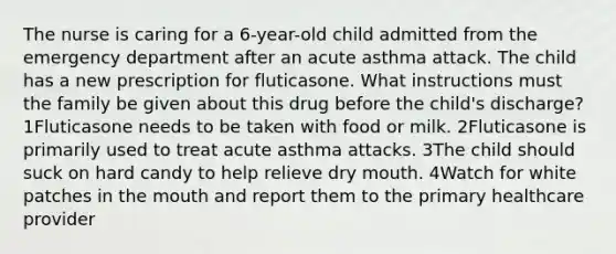 The nurse is caring for a 6-year-old child admitted from the emergency department after an acute asthma attack. The child has a new prescription for fluticasone. What instructions must the family be given about this drug before the child's discharge? 1Fluticasone needs to be taken with food or milk. 2Fluticasone is primarily used to treat acute asthma attacks. 3The child should suck on hard candy to help relieve dry mouth. 4Watch for white patches in the mouth and report them to the primary healthcare provider