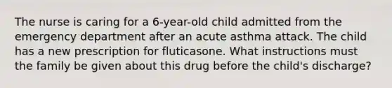 The nurse is caring for a 6-year-old child admitted from the emergency department after an acute asthma attack. The child has a new prescription for fluticasone. What instructions must the family be given about this drug before the child's discharge?