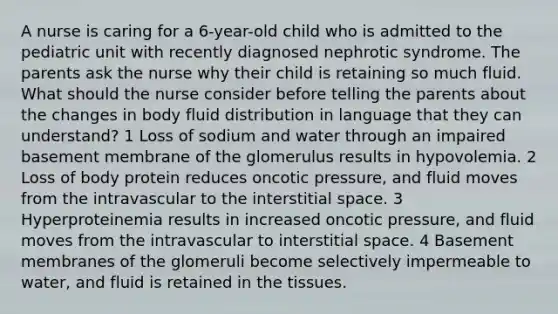 A nurse is caring for a 6-year-old child who is admitted to the pediatric unit with recently diagnosed nephrotic syndrome. The parents ask the nurse why their child is retaining so much fluid. What should the nurse consider before telling the parents about the changes in body fluid distribution in language that they can understand? 1 Loss of sodium and water through an impaired basement membrane of the glomerulus results in hypovolemia. 2 Loss of body protein reduces oncotic pressure, and fluid moves from the intravascular to the interstitial space. 3 Hyperproteinemia results in increased oncotic pressure, and fluid moves from the intravascular to interstitial space. 4 Basement membranes of the glomeruli become selectively impermeable to water, and fluid is retained in the tissues.