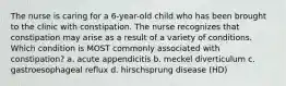 The nurse is caring for a 6-year-old child who has been brought to the clinic with constipation. The nurse recognizes that constipation may arise as a result of a variety of conditions. Which condition is MOST commonly associated with constipation? a. acute appendicitis b. meckel diverticulum c. gastroesophageal reflux d. hirschsprung disease (HD)