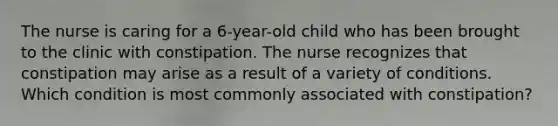 The nurse is caring for a 6-year-old child who has been brought to the clinic with constipation. The nurse recognizes that constipation may arise as a result of a variety of conditions. Which condition is most commonly associated with constipation?