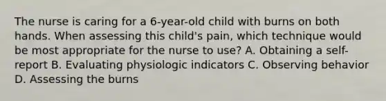 The nurse is caring for a 6-year-old child with burns on both hands. When assessing this child's pain, which technique would be most appropriate for the nurse to use? A. Obtaining a self-report B. Evaluating physiologic indicators C. Observing behavior D. Assessing the burns