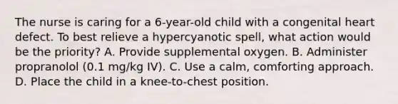 The nurse is caring for a 6-year-old child with a congenital heart defect. To best relieve a hypercyanotic spell, what action would be the priority? A. Provide supplemental oxygen. B. Administer propranolol (0.1 mg/kg IV). C. Use a calm, comforting approach. D. Place the child in a knee-to-chest position.