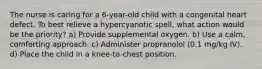 The nurse is caring for a 6-year-old child with a congenital heart defect. To best relieve a hypercyanotic spell, what action would be the priority? a) Provide supplemental oxygen. b) Use a calm, comforting approach. c) Administer propranolol (0.1 mg/kg IV). d) Place the child in a knee-to-chest position.