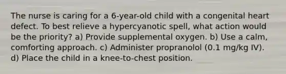 The nurse is caring for a 6-year-old child with a congenital heart defect. To best relieve a hypercyanotic spell, what action would be the priority? a) Provide supplemental oxygen. b) Use a calm, comforting approach. c) Administer propranolol (0.1 mg/kg IV). d) Place the child in a knee-to-chest position.