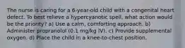 The nurse is caring for a 6-year-old child with a congenital heart defect. To best relieve a hypercyanotic spell, what action would be the priority? a) Use a calm, comforting approach. b) Administer propranolol (0.1 mg/kg IV). c) Provide supplemental oxygen. d) Place the child in a knee-to-chest position.