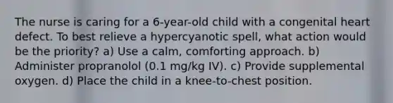 The nurse is caring for a 6-year-old child with a congenital heart defect. To best relieve a hypercyanotic spell, what action would be the priority? a) Use a calm, comforting approach. b) Administer propranolol (0.1 mg/kg IV). c) Provide supplemental oxygen. d) Place the child in a knee-to-chest position.