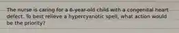 The nurse is caring for a 6-year-old child with a congenital heart defect. To best relieve a hypercyanotic spell, what action would be the priority?