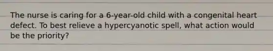 The nurse is caring for a 6-year-old child with a congenital heart defect. To best relieve a hypercyanotic spell, what action would be the priority?