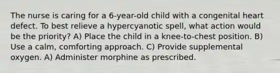 The nurse is caring for a 6-year-old child with a congenital heart defect. To best relieve a hypercyanotic spell, what action would be the priority? A) Place the child in a knee-to-chest position. B) Use a calm, comforting approach. C) Provide supplemental oxygen. A) Administer morphine as prescribed.