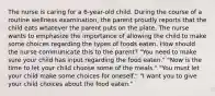 The nurse is caring for a 6-year-old child. During the course of a routine wellness examination, the parent proudly reports that the child eats whatever the parent puts on the plate. The nurse wants to emphasize the importance of allowing the child to make some choices regarding the types of foods eaten. How should the nurse communicate this to the parent? "You need to make sure your child has input regarding the food eaten." "Now is the time to let your child choose some of the meals." "You must let your child make some choices for oneself." "I want you to give your child choices about the food eaten."