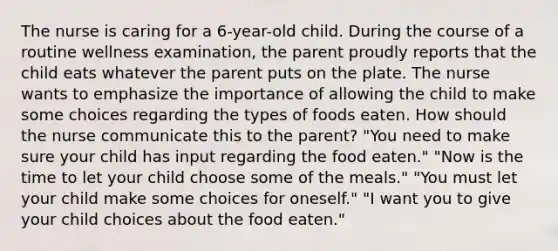 The nurse is caring for a 6-year-old child. During the course of a routine wellness examination, the parent proudly reports that the child eats whatever the parent puts on the plate. The nurse wants to emphasize the importance of allowing the child to make some choices regarding the types of foods eaten. How should the nurse communicate this to the parent? "You need to make sure your child has input regarding the food eaten." "Now is the time to let your child choose some of the meals." "You must let your child make some choices for oneself." "I want you to give your child choices about the food eaten."