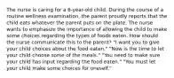 The nurse is caring for a 6-year-old child. During the course of a routine wellness examination, the parent proudly reports that the child eats whatever the parent puts on the plate. The nurse wants to emphasize the importance of allowing the child to make some choices regarding the types of foods eaten. How should the nurse communicate this to the parent? "I want you to give your child choices about the food eaten." "Now is the time to let your child choose some of the meals." "You need to make sure your child has input regarding the food eaten." "You must let your child make some choices for oneself."