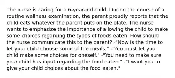 The nurse is caring for a 6-year-old child. During the course of a routine wellness examination, the parent proudly reports that the child eats whatever the parent puts on the plate. The nurse wants to emphasize the importance of allowing the child to make some choices regarding the types of foods eaten. How should the nurse communicate this to the parent? -"Now is the time to let your child choose some of the meals." -"You must let your child make some choices for oneself." -"You need to make sure your child has input regarding the food eaten." -"I want you to give your child choices about the food eaten."