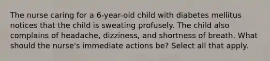 The nurse caring for a 6-year-old child with diabetes mellitus notices that the child is sweating profusely. The child also complains of headache, dizziness, and shortness of breath. What should the nurse's immediate actions be? Select all that apply.