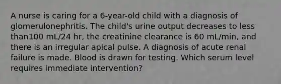 A nurse is caring for a 6-year-old child with a diagnosis of glomerulonephritis. The child's urine output decreases to less than100 mL/24 hr, the creatinine clearance is 60 mL/min, and there is an irregular apical pulse. A diagnosis of acute renal failure is made. Blood is drawn for testing. Which serum level requires immediate intervention?