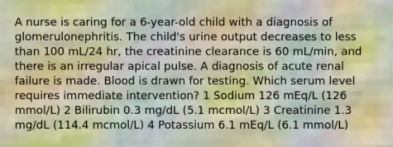 A nurse is caring for a 6-year-old child with a diagnosis of glomerulonephritis. The child's urine output decreases to less than 100 mL/24 hr, the creatinine clearance is 60 mL/min, and there is an irregular apical pulse. A diagnosis of acute renal failure is made. Blood is drawn for testing. Which serum level requires immediate intervention? 1 Sodium 126 mEq/L (126 mmol/L) 2 Bilirubin 0.3 mg/dL (5.1 mcmol/L) 3 Creatinine 1.3 mg/dL (114.4 mcmol/L) 4 Potassium 6.1 mEq/L (6.1 mmol/L)