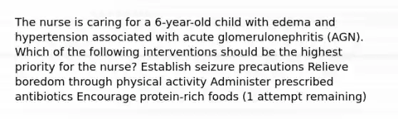 The nurse is caring for a 6-year-old child with edema and hypertension associated with acute glomerulonephritis (AGN). Which of the following interventions should be the highest priority for the nurse? Establish seizure precautions Relieve boredom through physical activity Administer prescribed antibiotics Encourage protein-rich foods (1 attempt remaining)