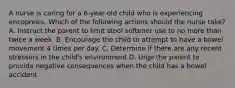 A nurse is caring for a 6-year-old child who is experiencing encopresis. Which of the following actions should the nurse take? A. Instruct the parent to limit stool softener use to no more than twice a week. B. Encourage the child to attempt to have a bowel movement 4 times per day. C. Determine if there are any recent stressors in the child's environment D. Urge the parent to provide negative consequences when the child has a bowel accident.