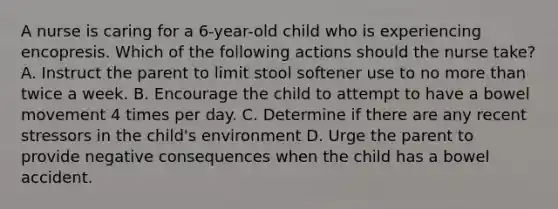 A nurse is caring for a 6-year-old child who is experiencing encopresis. Which of the following actions should the nurse take? A. Instruct the parent to limit stool softener use to no more than twice a week. B. Encourage the child to attempt to have a bowel movement 4 times per day. C. Determine if there are any recent stressors in the child's environment D. Urge the parent to provide negative consequences when the child has a bowel accident.