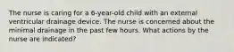 The nurse is caring for a 6-year-old child with an external ventricular drainage device. The nurse is concerned about the minimal drainage in the past few hours. What actions by the nurse are indicated?